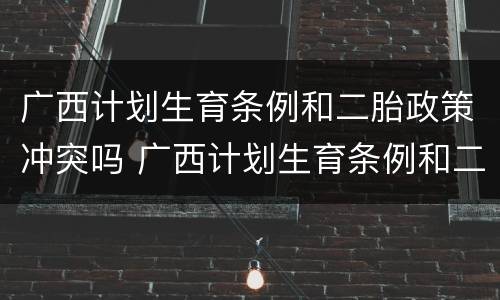 广西计划生育条例和二胎政策冲突吗 广西计划生育条例和二胎政策冲突吗知乎