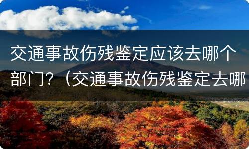 交通事故伤残鉴定应该去哪个部门?（交通事故伤残鉴定去哪个部门做）
