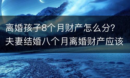 离婚孩子8个月财产怎么分？ 夫妻结婚八个月离婚财产应该怎么分