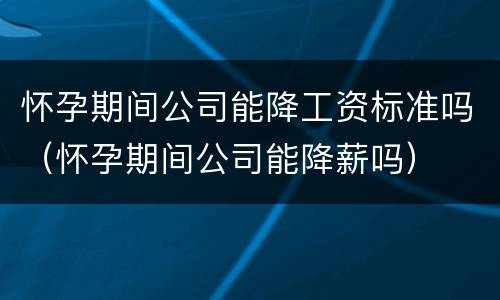 怀孕期间公司能降工资标准吗（怀孕期间公司能降薪吗）