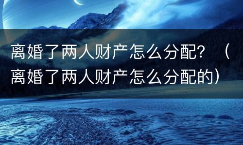 离婚了两人财产怎么分配？（离婚了两人财产怎么分配的）