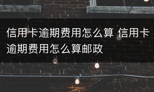 信用卡逾期费用怎么算 信用卡逾期费用怎么算邮政