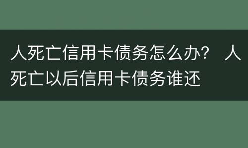 人死亡信用卡债务怎么办？ 人死亡以后信用卡债务谁还