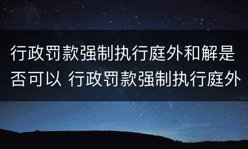行政罚款强制执行庭外和解是否可以 行政罚款强制执行庭外和解是否可以上诉