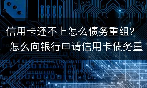 信用卡还不上怎么债务重组？ 怎么向银行申请信用卡债务重组