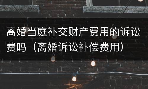 离婚当庭补交财产费用的诉讼费吗（离婚诉讼补偿费用）