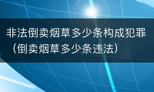 非法倒卖烟草多少条构成犯罪（倒卖烟草多少条违法）