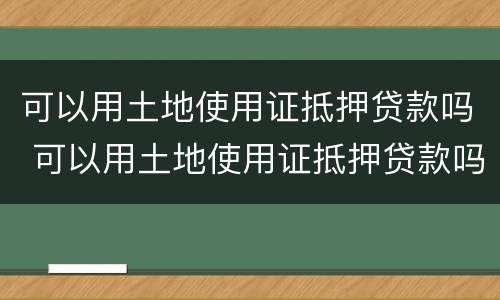 可以用土地使用证抵押贷款吗 可以用土地使用证抵押贷款吗多少钱