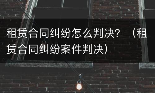 租赁合同纠纷怎么判决？（租赁合同纠纷案件判决）