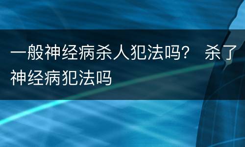 一般神经病杀人犯法吗？ 杀了神经病犯法吗