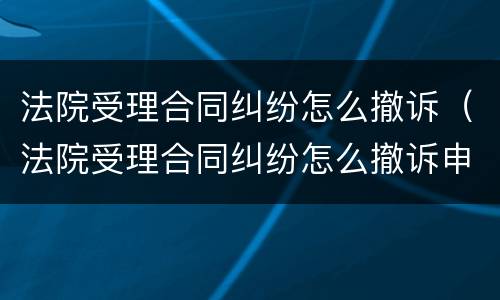 法院受理合同纠纷怎么撤诉（法院受理合同纠纷怎么撤诉申请）