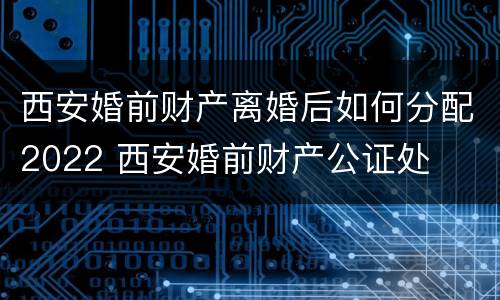 西安婚前财产离婚后如何分配2022 西安婚前财产公证处