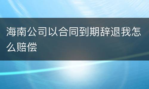 海南公司以合同到期辞退我怎么赔偿
