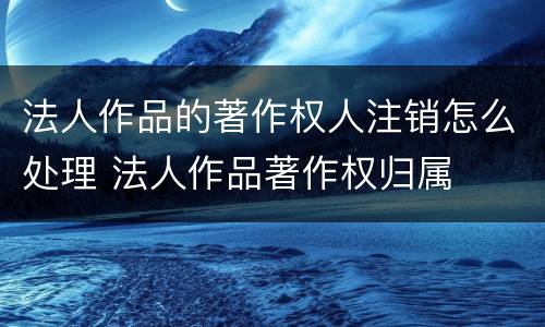 法人作品的著作权人注销怎么处理 法人作品著作权归属