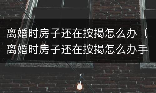 离婚时房子还在按揭怎么办（离婚时房子还在按揭怎么办手续）
