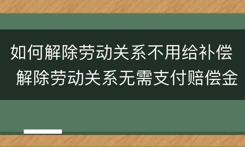 如何解除劳动关系不用给补偿 解除劳动关系无需支付赔偿金