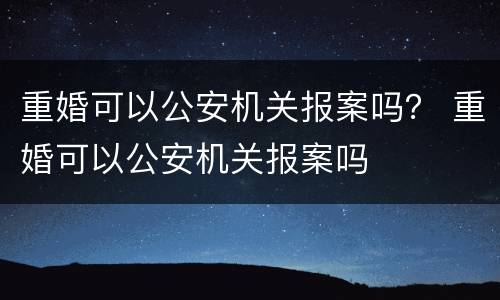 重婚可以公安机关报案吗？ 重婚可以公安机关报案吗