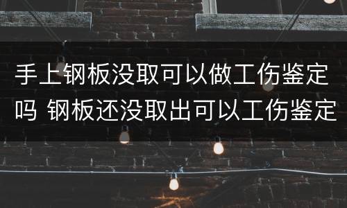 手上钢板没取可以做工伤鉴定吗 钢板还没取出可以工伤鉴定吗