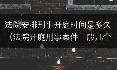 法院安排刑事开庭时间是多久（法院开庭刑事案件一般几个小时可以结束）