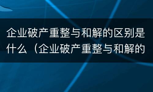企业破产重整与和解的区别是什么（企业破产重整与和解的区别是什么呢）