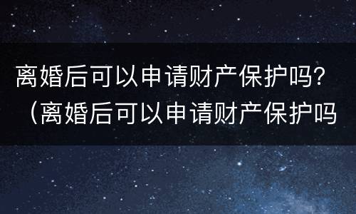 离婚后可以申请财产保护吗？（离婚后可以申请财产保护吗）