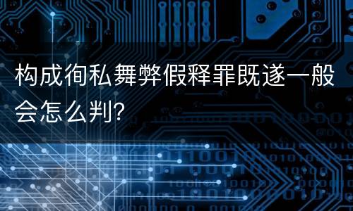 构成徇私舞弊假释罪既遂一般会怎么判？