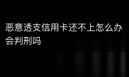 恶意透支信用卡还不上怎么办会判刑吗