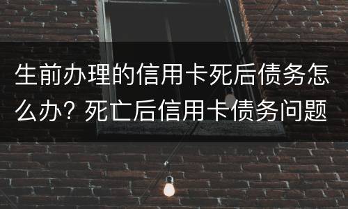 生前办理的信用卡死后债务怎么办? 死亡后信用卡债务问题