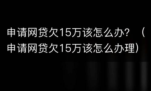 申请网贷欠15万该怎么办？（申请网贷欠15万该怎么办理）