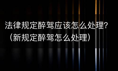 法律规定醉驾应该怎么处理？（新规定醉驾怎么处理）