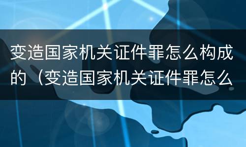 变造国家机关证件罪怎么构成的（变造国家机关证件罪怎么构成的罪名）
