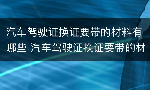 汽车驾驶证换证要带的材料有哪些 汽车驾驶证换证要带的材料有哪些东西