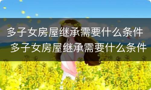 多子女房屋继承需要什么条件 多子女房屋继承需要什么条件才能办理