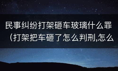 民事纠纷打架砸车玻璃什么罪（打架把车砸了怎么判刑,怎么赔偿）