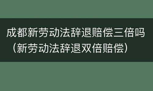 成都新劳动法辞退赔偿三倍吗（新劳动法辞退双倍赔偿）