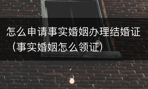 怎么申请事实婚姻办理结婚证（事实婚姻怎么领证）
