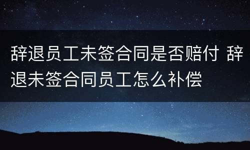 辞退员工未签合同是否赔付 辞退未签合同员工怎么补偿