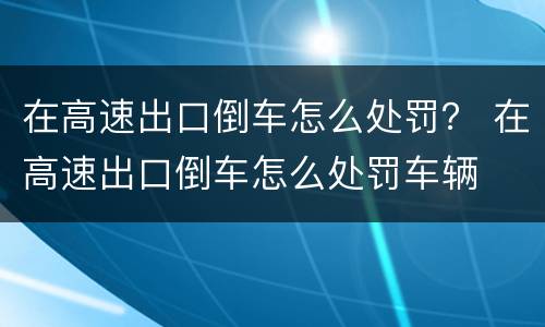 在高速出口倒车怎么处罚？ 在高速出口倒车怎么处罚车辆
