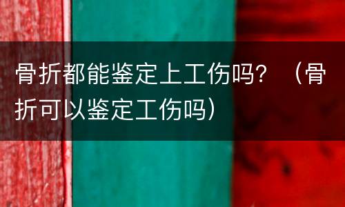 骨折都能鉴定上工伤吗？（骨折可以鉴定工伤吗）