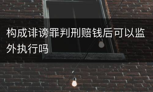构成诽谤罪判刑赔钱后可以监外执行吗
