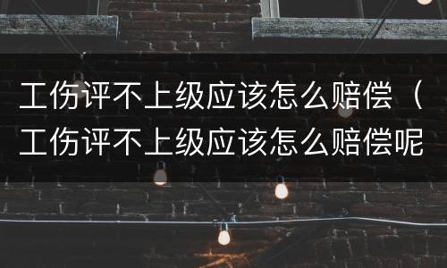 工伤评不上级应该怎么赔偿（工伤评不上级应该怎么赔偿呢）
