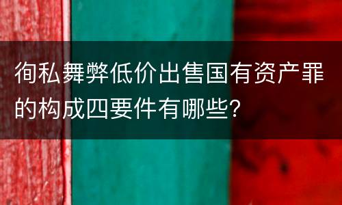 徇私舞弊低价出售国有资产罪的构成四要件有哪些？