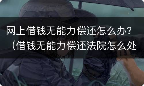 网上借钱无能力偿还怎么办？（借钱无能力偿还法院怎么处理）