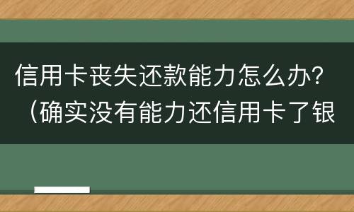 信用卡丧失还款能力怎么办？（确实没有能力还信用卡了银行怎么处理）