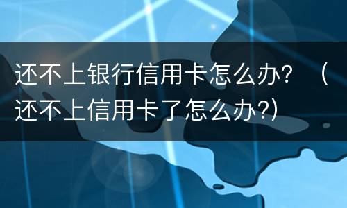还不上银行信用卡怎么办？（还不上信用卡了怎么办?）