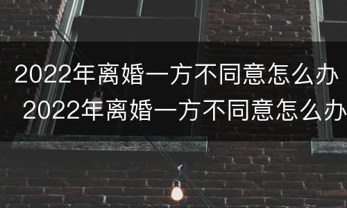 2022年离婚一方不同意怎么办 2022年离婚一方不同意怎么办需要多久能离婚