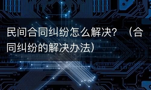 民间合同纠纷怎么解决？（合同纠纷的解决办法）