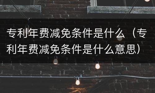专利年费减免条件是什么（专利年费减免条件是什么意思）