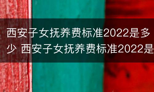 西安子女抚养费标准2022是多少 西安子女抚养费标准2022是多少呢