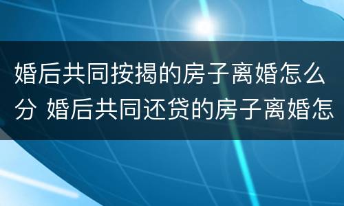 婚后共同按揭的房子离婚怎么分 婚后共同还贷的房子离婚怎么办